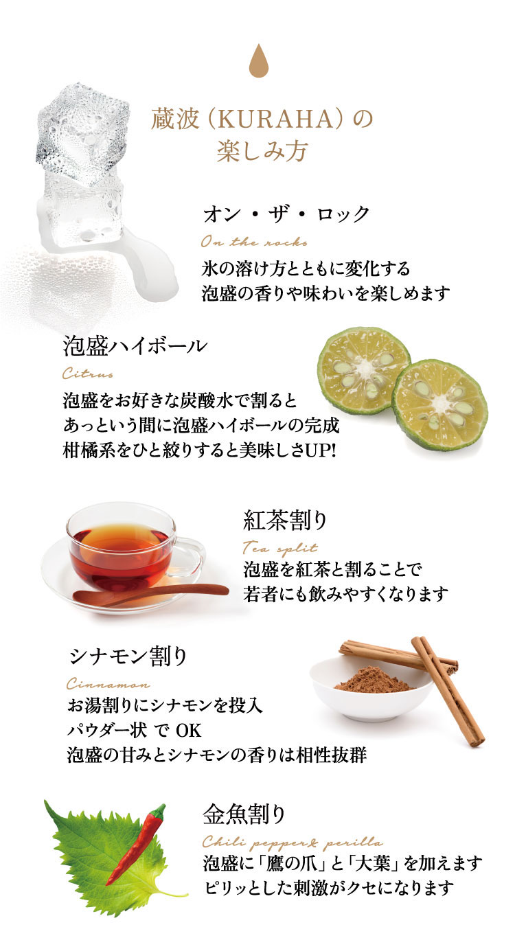 蔵波（KURAHA）の楽しみ方　「紅茶割り（Tea split）」泡盛を紅茶と割ることで若者にも飲みやすくなります「オン・ザ・ロック（On the rocks）」氷の溶け方とともに変化する泡盛の香りや味わいを楽しめます「泡盛ハイボール（Citrus）」泡盛をお好きな炭酸水で割るとあっという間に泡盛ハイボールの完成柑橘系をひと絞りすると美味しさUP!「金魚割り（Chili pepper& perilla）」泡盛に「鷹の爪」と「大葉」を加えます。ピリッとした刺激がクセになります「シナモン割り（Cinnamon）」お湯割りにシナモンを投入。パウダー状でOK。泡盛の甘みとシナモンの香りは相性抜群